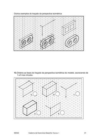 Outros exemplos do traçado da perspectiva isométrica




13. Ordene as fases do traçado da perspectiva isométrica do modelo, escrevendo de
    1 a 5 nos círculos.




SENAI          Caderno de Exercícios Desenho Técnico 1                      41
 