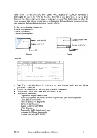 NBR 10582 – APRESENTAÇÃO DA FOLHA PARA DESENHO TÉCNICO, normaliza a
distribuição do espaço da folha de desenho, definindo a área para texto, o espaço para
desenho etc.. Como regra geral deve-se organizar os desenhos distribuídos na folha, de
modo a ocupar toda a área, e organizar os textos acima da legenda junto à margem direita,
ou à esquerda da legenda logo acima da margem inferior.

A folha para o desenho deve conter:
a) espaço para desenho;
b) espaço para texto;
c) espaço para legenda.




Legenda:




   Deve ficar localizada dentro do quadro e no canto inferior direito seja em folhas
   horizontais ou verticais;
   É usada para identificação, informação e indicação do desenho;
   Dimensões - 178mm – A4, A3 e A2 e 175mm– A1 e A0
   Deve possuir no mínimo:
       - Logotipo da empresa executante
       - Nome do projetista, desenhista e outros responsáveis pelo desenho/projeto
       - Local, data e assinaturas
       - Nome e localização do projeto
       - Conteúdo do Desenho
       - Escala conforme NBR 8196
       - Nº do desenho
       - Designação da Revisão (caso houver)
       - Indicação do Método de projeção
       - Unidade utilizada (NBR 10126)




SENAI            Caderno de Exercícios Desenho Técnico 1                           6
 