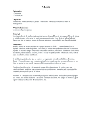 A Linha
Categorias:
- Coletivos
- Cooperação
Objetivos:
Promover o conhecimento do grupo. Fortalecer o senso de colaboração entre os
participantes.
Nº de Participantes:
no mínimo 8 participantes
Material:
Um banco, borda de jardim ou tronco de árvore, de uns 25cm de largura por 30cm de altura
(o suficiente para colocar-se os participantes postados em cima deste, e lado a lado, de
forma que não se consiga passar facilmente por outro companheiro sem forçá-lo a cair).
Desenrolar:
Sobre o banco ou tronco, coloca-se o grupo (se este for de 8 a 15 participantes) ou as
equipes formadas de 8 integrantes cada uma (se o local não permitir acomodar-se todas as
equipes ao mesmo tempo dever-se-á conduzir a dinâmica por turnos, alternando com outras
atividades para as demais equipes, se for o caso). Os participantes estarão em linha, lado a
lado, e voltados para o facilitador.
O facilitador pedirá então que as equipes se organizem em ordem alfabética de nome,
dando 10 segundos para que executem a tarefa. A regra é que não se pode colocar o pé no
chão ou apoiar-se em parede ou outro objeto que esteja próximo ao local.
Este jogo é colaborativo e depende de um perfeito sincronismo da equipe para que
consigam êxito. As falhas não necessariamente precisam ser anotadas pois o principal é a
colaboração e a participação de todos.
Passados os 10 segundos o facilitador pode pedir outras formas de organização às equipes,
tais como: por altura, mulheres à esquerda e homens à direita, por tempo de profissão, por
signo, time de futebol, mês de aniversário, etc.
 