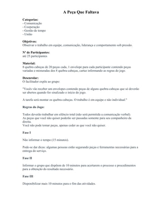 A Peça Que Faltava
Categorias:
- Comunicação
- Cooperação
- Gestão de tempo
- União
Objetivos:
Observar o trabalho em equipe, comunicação, liderança e comportamento sob pressão.
Nº de Participantes:
até 25 participantes
Material:
8 quebra cabeças de 20 peças cada, 1 envelope para cada participante contendo peças
variadas e misturadas dos 8 quebra-cabeças, cartaz informando as regras do jogo.
Desenrolar:
O facilitador expõe ao grupo:
"Vocês vão receber um envelopes contendo peças de alguns quebra-cabeças que só deverão
ser abertos quando for sinalizado o início do jogo.
A tarefa será montar os quebra-cabeças. O trabalho é em equipe e não individual."
Regras do Jogo:
Todos deverão trabalhar em silêncio total (não será permitida a comunicação verbal).
As peças que você não quiser poderão ser passadas somente para seu companheiro da
direita.
Você não pode tomar peças, apenas ceder as que você não quiser.
Fase I
Não informar o tempo (15 minutos).
Pode-se dar dicas: algumas pessoas estão segurando peças e ferramentas necessárias para a
entrega do serviço.
Fase II
Informar o grupo que dispõem de 10 minutos para acertarem o processo e procedimentos
para a obtenção do resultado necessário.
Fase III
Disponibilizar mais 10 minutos para o fim das atividades.
 