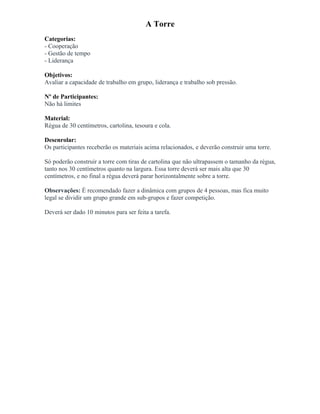A Torre
Categorias:
- Cooperação
- Gestão de tempo
- Liderança
Objetivos:
Avaliar a capacidade de trabalho em grupo, liderança e trabalho sob pressão.
Nº de Participantes:
Não há limites
Material:
Régua de 30 centímetros, cartolina, tesoura e cola.
Desenrolar:
Os participantes receberão os materiais acima relacionados, e deverão construir uma torre.
Só poderão construir a torre com tiras de cartolina que não ultrapassem o tamanho da régua,
tanto nos 30 centímetros quanto na largura. Essa torre deverá ser mais alta que 30
centímetros, e no final a régua deverá parar horizontalmente sobre a torre.
Observações: É recomendado fazer a dinâmica com grupos de 4 pessoas, mas fica muito
legal se dividir um grupo grande em sub-grupos e fazer competição.
Deverá ser dado 10 minutos para ser feita a tarefa.
 