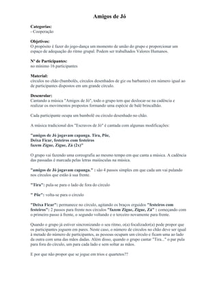 Amigos de Jó
Categorias:
- Cooperação
Objetivos:
O propósito é fazer do jogo-dança um momento de união do grupo e proporcionar um
espaço de adequação do ritmo grupal. Podem ser trabalhados Valores Humanos.
Nº de Participantes:
no mínimo 16 participantes
Material:
círculos no chão (bambolês, círculos desenhados de giz ou barbantes) em número igual ao
de participantes dispostos em um grande círculo.
Desenrolar:
Cantando a música "Amigos de Jó", todo o grupo tem que deslocar-se na cadência e
realizar os movimentos propostos formando uma espécie de balé brincalhão.
Cada participante ocupa um bambolê ou círculo desenhado no chão.
A música tradicional dos "Escravos de Jó" é cantada com algumas modificações:
"amigos de Jó jogavam capanga. Tira, Põe,
Deixa Ficar, festeiros com festeiros
fazem Zigue, Zigue, Zá (2x)"
O grupo vai fazendo uma coreografia ao mesmo tempo em que canta a música. A cadência
das passadas é marcada pelas letras maiúsculas na música.
"amigos de Jó jogavam capanga." : são 4 passos simples em que cada um vai pulando
nos círculos que estão à sua frente.
"Tira": pula-se para o lado de fora do círculo
" Põe": volta-se para o círculo
"Deixa Ficar": permanece no círculo, agitando os braços erguidos "festeiros com
festeiros": 2 passos para frente nos círculos "fazem Zigue, Zigue, Zá" : começando com
o primeiro passo à frente, o segundo voltando e o terceiro novamente para frente.
Quando o grupo já estiver sincronizando o seu ritmo, o(a) focalizador(a) pode propor que
os participantes joguem em pares. Neste caso, o número de círculos no chão deve ser igual
à metade do número de participantes, as pessoas ocupam um círculo e ficam uma ao lado
da outra com uma das mãos dadas. Além disso, quando o grupo cantar "Tira..." o par pula
para fora do círculo, um para cada lado e sem soltar as mãos.
E por que não propor que se jogue em trios e quartetos??
 