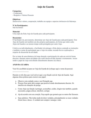 Anjo da Guarda
Categorias:
- Cooperação
- Respeito e Valores Pessoais
Objetivos:
Desenvolver valores, cooperação, trabalho em equipe e aspectos intrínsecos de liderança.
Nº de Participantes:
Não há limites
Material:
Uma cópia da ficha Anjo da Guarda para cada participante.
Desenrolar:
O facilitador irá, previamente, determinar um Anjo da Guarda para cada participante. Este
Anjo da Guarda será também um dos próprios participantes, de forma que todos serão
Anjos da Guarda e ao mesmo tempo serão protegidos por outro Anjo.
Coletiva ou individualmente, o facilitador irá entregar a ficha abaixo contendo as instruções
e também o nome do participante que o Anjo irá cuidar, tecendo breves explicações a
respeito do desenrolar da atividade.
Por se tratar de uma dinâmica de longa duração a participação de cada um será de forma
discreta e durante outras atividades que serão desenvolvidas durante o treinamento. Assim
sendo o papel de Anjo será diluído naturalmente durante o(s) dia(s).
ANJO DA GUARDA
Você foi escolhido (a) para ser Anjo da Guarda de (coloque aqui o nome da pessoa):
__________________
Durante os três dias que você estiver aqui a sua função será de Anjo da Guarda. Aqui
algumas dicas práticas para exercer esse papel:
a. Observe com cuidado como o seu Protegido age.
b. Procure ficar perto dele sempre que possível sendo absolutamente discreto. Só
interfira em situações de perigo.
c. Como Anjo sua função é proteger, aconselhar, cuidar, elogiar mas também, quando
necessário, julgar,criticar, interferir, corrigir.
d. Aja de acordo com seu coração. Faça aquilo que gostaria que os outros lhe fizessem.
e. Seja autêntico. Não tenha medo de dizer verdades, principalmente se essas verdades
forem boas e doces. A verdade nem sempre é amarga e rude.
 