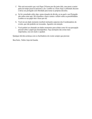 f. Não será necessário que você fique 24 horas por dia junto dele, mas passe a maior
parte do tempo possível próximo a ele. Lembre-se o bom Anjo é sobretudo discreto
e deixa seu protegido com liberdade para tomar as próprias decisões.
g. Se for consultado sobre algo, numa situação de dúvida, ou na qual o seu Protegido
não saiba como agir. Dê conselhos e faça-o tentar e refletir sobre as possibilidades.
Lembre-se seu papel não é fazer por ele.
h. Você em um dado momento receberá instruções especiais dos Coordenadores do
evento, que não poderão ser recusadas. Aguarde com atenção.
i. Você poderá ser chamado em dados momentos para relatar como foi sua percepção
pessoal sobre o papel que desempenhou. Faça anotações das coisas mais
importantes, isso em muito o ajudará.
Qualquer dúvida esclareça com os facilitadores do evento sempre que precisar.
Boa Sorte , Nobre Anjo da Guarda.
 