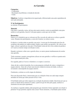 As Garrafas
Categorias:
- Cooperação
- Resolução de problemas e tomada de decisão
- União
Objetivos: Analisar a importância da organização, diferenciando uma ação espontânea de
uma ação planejada.
Nº de Participantes:
no mínimo 20 participantes
Material:
Flip-chart, 6 garrafas vazias, de boca não muito estreita e areia na quantidade exata para
encher as seis garrafas, lona de 1x2m para aparar a areia que cair no chão.
Desenrolar:
Pede-se a 6 voluntários que se colocam em fila e aos pés de cada um se coloca a garrafa
vazia. Distante dos participantes, a cerca de 6 metros, se coloca a areia.
O objetivo é encher todas as garrafas com areia. A areia que for derramada para fora do
recipiente não poderá ser reaproveitada. Ganha o que encher sua garrafa e, de volta ao seu
lugar, colocar a garrafa aos seus pés. O facilitador conta até três e dá a ordem de partida e
os 6 saem ao mesmo tempo em direção à areia.
Quando o primeiro voltar com a garrafa cheia, os outros param imediatamente de encher
suas garrafas.
Todos mostram o quanto conseguiram colocar em suas garrafas e verifica-se quanta areia
ficou esparramada pelo chão.
Em seguida, pede-se 6 novos voluntários e se repete o exercício.
Antes de dar a ordem de partida, faz-se uma pequena avaliação de como e comportou a
equipe anterior. Antes de se fazer uma terceira rodada da mesma atividade, avalia-se
novamente o desempenho da equipe anterior.
Finalmente, avaliam-se as três etapas da dinâmica.
Para esta discussão final, é interessante que as avaliações feitas em cada etapa estejam
anotadas de forma que todos possam tê-las à vista.
O facilitador pede que todos reparem na avaliação da primeira rodada. Questiona por que as
coisas se deram dessa maneira? E pode, a partir do que for dito pelo grupo, analisar os
elementos de uma ação espontânea.
Ao analisar a segunda rodada, pode perguntar que elementos foram superados em relação à
primeira? O que permitiu superar estas coisas? Neste momento, o facilitador pode retomar
 