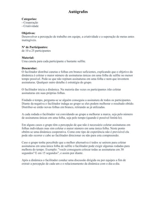 Autógrafos
Categorias:
- Cooperação
- Criatividade
Objetivos:
Desenvolver a percepção de trabalho em equipe, a criatividade e a superação de metas antes
inatingíveis.
Nº de Participantes:
de 10 a 25 participantes
Material:
Uma caneta para cada participante e bastante sulfite.
Desenrolar:
O facilitador distribui canetas e folhas em branco suficientes, explicando que o objetivo da
dinâmica é coletar o maior número de assinaturas únicas em uma folha de sulfite no menor
tempo possível. Pede-se que não repitam assinaturas em uma folha e nem que inventem
assinaturas. Qualquer outro detalhe é estratégia do grupo.
O facilitador inicia a dinâmica. Na maioria das vezes os participantes irão coletar
assinaturas em suas próprias folhas.
Findado o tempo, pergunta-se se alguém conseguiu a assinatura de todos os participantes.
Diante da negativa o facilitador indaga ao grupo se eles podem melhorar o resultado obtido.
Distribui-se então novas folhas em branco, retirando as já utilizadas.
A cada rodada o facilitador vai convidando ao grupo a melhorar a marca, seja pelo número
de assinaturas únicas em uma folha, seja pelo tempo (quando é possível limitá-lo).
Em alguns casos o grupo têm a percepção de que não é necessário coletar assinaturas em
folhas individuais mas sim coletar o maior número em uma única folha. Neste ponto
obtêm-se uma dinâmica cooperativa. Como este tipo de experiência não é previsível ela
pode não ocorrer e cabe ao facilitador direcionar ou não para esta compreensão.
Caso o grupo tenha percebido que a melhor alternativa é todos se unirem para coletar
assinaturas em uma única folha de sulfite o facilitador pode exigir algumas rodadas para
melhora do tempo. Exemplo: "vocês conseguem colocar todas as assinaturas em 30
segundos? E em 15 segundos", e assim por diante.
Após a dinâmica o facilitador conduz uma discussão dirigida ou por equipes a fim de
extrair a percepção de cada um e o relacionamento da dinâmica com o dia-a-dia.
 