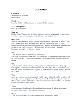 Cara Pintada
Categorias:
- Comunicação não verbal
- Cooperação
Objetivos:
Este jogo facilita o estabelecimento de corretas relações humanas.
Nº de Participantes:
de 8 a 30 participantes
Material:
Música: Kitaro Mandala, kits de pintura facial para crianças, um para cada 2 participantes,
1 espelho por participante, lenços umedecidos para limpeza do rosto.
Desenrolar:
Sentar os participantes em círculo, cada um com um espelho e o material de pintura à mão.
Este é um jogo de comunicação não verbal, portanto vamos manter silêncio, certo?
Sentem-se confortavelmente com as costas eretas e respirem profundamente por três vezes.
A cada vez que você respira, você vai ficando mais calmo, tranqüilo e relaxado.
Sinta a sua respiração e se sintonize com ela.
"30 s"
Agora, imagine uma tela em branco na sua cabeça.
Nesta tela, vai passar uma reportagem. Esta reportagem vai ser sobre a maior felicidade que
você já teve na vida. Lembre-se desse fato, e o veja passar como um filme na tela em sua
cabeça.
"30 s"
Agora, conforme o filme estiver passando, veja a sua própria face na tela.... Veja o que
você expressa, como seus olhos irradiam felicidade, amor e paz. Veja o seu sorriso, a sua
testa, seu queixo, suas bochechas. E veja que na sua face existe o melhor que você pode dar
para o outro....
"30 s"
Agora que você viu como a sua cara pode irradiar o que você tem de melhor para dar, você
vai imaginar como seria pintar este melhor na sua cara. E quando estiver pronto, você vai
abrir os olhos, levantar, e em silêncio fazer essa pintura na sua cara. Lembre-se de ficar em
silêncio, concentre-se em si mesmo.
"5 min"
Agora, ainda em silencio, vamos deixar os espelhos e pinturas de lado, e vamos andar,
mostrando nossa pintura e observando a dos outros.
"1 min"
Agora, escolha um par e em silêncio sentem-se uns em frente aos outros.
 