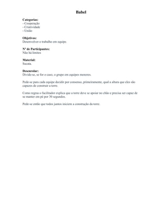 Babel
Categorias:
- Cooperação
- Criatividade
- União
Objetivos:
Desenvolver o trabalho em equipe.
Nº de Participantes:
Não há limites
Material:
Sucata.
Desenrolar:
Divide-se, se for o caso, o grupo em equipes menores.
Pede-se para cada equipe decidir por consenso, primeiramente, qual a altura que eles são
capazes de construir a torre.
Como regras o facilitador explica que a torre deve se apoiar no chão e precisa ser capaz de
se manter em pé por 30 segundos.
Pede-se então que todos juntos iniciem a construção da torre.
 