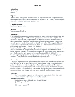 Balão Bol
Categorias:
- Cooperação
- União
Objetivos:
Permitir que os participantes tenham a chance de trabalhar como uma equipe estimulando a
participação em diversos processos de tomada de decisão; Levar o grupo a verificar o quão
competitiva a maioria das pessoas tendem a ser.
Nº de Participantes:
no mínimo 4 participantes
Material:
Um pacote de balões de ar.
Desenrolar:
O facilitador informa ao grupo que irão participar de um novo jogo denominado Balão Bol
e que objetivo deste jogo será fazer tantos gols quanto possível no tempo regulamentar.
Divide-se o grupo em duas equipes menores. A critério o facilitador pode deixar para as
equipes a escolha de onde serão os gols (podem ser duas paredes opostas). Um gol será
marcado quando a parede determinada for atingida pelo balão. Cada equipe também terá
que encher os seu próprio balões para poder utilizá-los.. Podem ser necessários diversos
deles, uma vez que tendem a estourar com facilidade.
Também caberá às equipes decidir para que lado cada uma quer atacar. Após tomarem essa
decisão, os membros da equipe devem posicionar-se (espalhar-se conforme decisão da
equipe) ao longo da sala. O facilitador pede então a todos que permaneçam na posição onde
até o fim do exercício (esta regra pode ser flexibilizada a critério do facilitador).
Sinaliza-se para o grupo o início do jogo. O placar deverá ser registrado pelos próprios
jogadores. Uma discussão deve ser promovida ao fim do exercício.
Observações:
A instrução original determina que os participantes devem fazer a maior quantidade de gols
possível. Observar ser as equipes competiram umas contra as outras ou elas trabalharam
juntas. Se elas tivessem trabalhado juntas, o placar certamente será maior do que se
estivessem competindo uma contra a outra. A maioria das pessoas tende a achar que deve
competir em tudo. O facilitador deve ter o cuidado para não dizer em nenhum momento que
é uma competição entre equipes pois trata-se na verdade de um desafio para o grupo.
Variações:
• Outros tipos de balões podem ser utilizados para se conseguir efeitos diferentes;
• Mais de um balão pode ser utilizado simultaneamente.
Pontos para discussão:
• O trabalho em equipe foi usado com eficácia? Porquê?
• Qual foi o placar final?
• Este placar é aceitável?
 