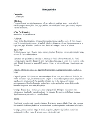 Basquetinho
Categorias:
- Cooperação
Objetivos:
Compartilhar de um objetivo comum, oferecendo oportunidade para a construção de
estratégias para alcançá-lo. Este jogo permite encaminhar reflexões, procurando resgatar
Valores Humanos.
Nº de Participantes:
no mínimo 30 participantes
Material:
4 ou 5 cestas de diâmetros e alturas diferentes (caixas de papelão, cestos de lixo, baldes,
etc), 90 bolas (pingue-pongue, frescobol, plástico), fita crepe, giz ou algo para demarcar o
espaço do jogo, flip chart, quadro branco, lousa ou chão para marcar os pontos.
Desenrolar:
O objetivo deste jogo é fazer o maior número possível de pontos em um determinado tempo
através da conversão de cestas.
Demarcar um quadrado de cerca de 7x7m onde as cestas serão distribuídas. As cestas
corresponderão a pontos de acordo com o grau de dificuldade de acerto (por exemplo cestas
mais difíceis de se acertar valem 200 pontos, 50 para as intermediárias e 10pontos para as
fáceis).
Na parte interna das linhas não é permitido entrar para fazer cestas nem para recolher as
bolas.
Os participantes, dividem-se em arremessadores, de um lado, e recolhedores de bolas, do
outro. Iniciado o jogo, os arremessadores lançam as bolas em direção às cestas, enquanto os
recolhedores apanham as bolas que não entraram nas cestas e as devolvem aos
arremessadores. Recolhedores não podem fazer cesta. Ao final do tempo de jogo são
contados os pontos marcados pelo grupo.
O tempo de jogo é de 1 minuto, podendo ser jogado em 2 tempos, ou quantos mais
interessar ao focalizador e aos jogadores. No intervalo dos tempos pode haver troca de
funções entre arremessadores e recolhedores.
Dicas:
Este jogo é bem divertido e motiva bastante de crianças a maior-idade. Pode estar presente
em uma aula de Educação Física, treinamento de gestão de pessoas ou festa de aniversário.
O tempo, espaço, número e tipo de bolas, os pontos, objetivo específico, número de
participantes podem variar de acordo com o público do jogo.
 