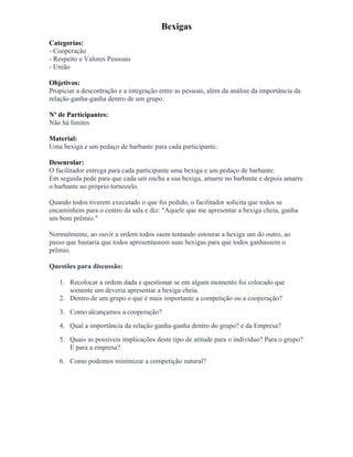 Bexigas
Categorias:
- Cooperação
- Respeito e Valores Pessoais
- União
Objetivos:
Propiciar a descontração e a integração entre as pessoas, além da análise da importância da
relação ganha-ganha dentro de um grupo.
Nº de Participantes:
Não há limites
Material:
Uma bexiga e um pedaço de barbante para cada participante.
Desenrolar:
O facilitador entrega para cada participante uma bexiga e um pedaço de barbante.
Em seguida pede para que cada um encha a sua bexiga, amarre no barbante e depois amarre
o barbante no próprio tornozelo.
Quando todos tiverem executado o que foi pedido, o facilitador solicita que todos se
encaminhem para o centro da sala e diz: "Aquele que me apresentar a bexiga cheia, ganha
um bom prêmio."
Normalmente, ao ouvir a ordem todos saem tentando estourar a bexiga um do outro, ao
passo que bastaria que todos apresentassem suas bexigas para que todos ganhassem o
prêmio.
Questões para discussão:
1. Recolocar a ordem dada e questionar se em algum momento foi colocado que
somente um deveria apresentar a bexiga cheia.
2. Dentro de um grupo o que é mais importante a competição ou a cooperação?
3. Como alcançamos a cooperação?
4. Qual a importância da relação ganha-ganha dentro do grupo? e da Empresa?
5. Quais as possíveis implicações deste tipo de atitude para o indivíduo? Para o grupo?
E para a empresa?
6. Como podemos minimizar a competição natural?
 