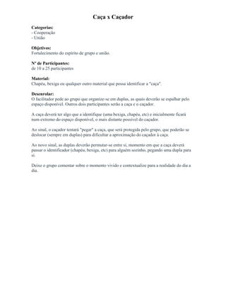Caça x Caçador
Categorias:
- Cooperação
- União
Objetivos:
Fortalecimento do espírito de grupo e união.
Nº de Participantes:
de 10 a 25 participantes
Material:
Chapéu, bexiga ou qualquer outro material que possa identificar a "caça".
Desenrolar:
O facilitador pede ao grupo que organize-se em duplas, as quais deverão se espalhar pelo
espaço disponível. Outros dois participantes serão a caça e o caçador.
A caça deverá ter algo que a identifique (uma bexiga, chapéu, etc) e inicialmente ficará
num extremo do espaço disponível, o mais distante possível do caçador.
Ao sinal, o caçador tentará "pegar" a caça, que será protegida pelo grupo, que poderão se
deslocar (sempre em duplas) para dificultar a aproximação do caçador à caça.
Ao novo sinal, as duplas deverão permutar-se entre si, momento em que a caça deverá
passar o identificador (chapéu, bexiga, etc) para alguém sozinho, pegando uma dupla para
si.
Deixe o grupo comentar sobre o momento vivido e contextualize para a realidade do dia a
dia.
 