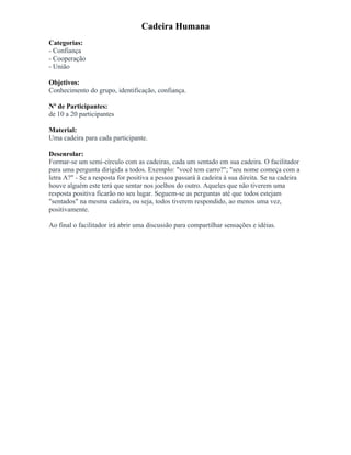 Cadeira Humana
Categorias:
- Confiança
- Cooperação
- União
Objetivos:
Conhecimento do grupo, identificação, confiança.
Nº de Participantes:
de 10 a 20 participantes
Material:
Uma cadeira para cada participante.
Desenrolar:
Formar-se um semi-círculo com as cadeiras, cada um sentado em sua cadeira. O facilitador
para uma pergunta dirigida a todos. Exemplo: "você tem carro?"; "seu nome começa com a
letra A?" - Se a resposta for positiva a pessoa passará à cadeira à sua direita. Se na cadeira
houve alguém este terá que sentar nos joelhos do outro. Aqueles que não tiverem uma
resposta positiva ficarão no seu lugar. Seguem-se as perguntas até que todos estejam
"sentados" na mesma cadeira, ou seja, todos tiverem respondido, ao menos uma vez,
positivamente.
Ao final o facilitador irá abrir uma discussão para compartilhar sensações e idéias.
 