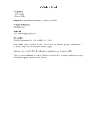 Caindo o Papel
Categorias:
- Cooperação
- Quebra-Gelo
Objetivos: Conhecimento de nomes e quebra gelo inicial.
Nº de Participantes:
Não há limites
Material:
Uma folha de papel qualquer.
Desenrolar:
Os participantes deverão estar sentados em círculo.
O facilitador começa no meio da roda e deverá dizer um nome de qualquer participante, e
ao mesmo tempo deverá soltar uma folha de papel.
A pessoa cujo nome foi dito, deverá pegar o papel antes que ele caia no chão.
Toda vez que o papel cair ao chão, o facilitador deve cortá-lo ao meio. O objetivo do grupo
será manter o papel o quanto maior possível.
 