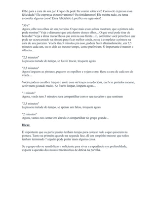 Olhe para a cara do seu par. O que ela pode lhe contar sobre ele? Como ele expressa essa
felicidade? Ele expressa expansivamente? Ou timidamente? Ele mostra tudo, ou tenta
esconder alguma coisa? Essa felicidade é pacífica ou agressiva?
"30 s"
Agora, olhe nos olhos de seu parceiro. O que mais esses olhos mostram, que a pintura não
pode mostrar? Veja o diamante que está dentro desses olhos... O que você pode tirar de
bom daí? Veja a alma maravilhosa que está na sua frente... E, conforme você perceba o que
pode ser acrescentado na pintura para ficar melhor ainda, passe a completar a pintura na
cara do seu parceiro. Vocês têm 5 minutos pra isso, podem fazer alternadamente, em 2,5
minutos cada um, ou os dois ao mesmo tempo, como preferirem. O importante é manter o
silêncio...
"2,5 minutos"
Já passou metade do tempo, se forem trocar, troquem agora
"2,5 minutos"
Agora larguem as pinturas, peguem os espelhos e vejam como ficou a cara de cada um de
vocês....
Vocês podem escolher limpar o rosto com os lenços umedecidos, ou ficar pintados mesmo,
se tiverem gostado muito. Se forem limpar, limpem agora...
"1 minuto"
Agora, vocês tem 5 minutos para compartilhar com o seu parceiro o que sentiram
"2,5 minutos"
Já passou metade do tempo, se apenas um falou, troquem agora
"2 minutos"
Agora, vamos nos sentar em círculo e compartilhar no grupo grande...
Dicas:
É importante que os participantes tenham tempo para colocar tudo o que quiserem na
pintura. Tanto na primeira quando na segunda fase, dê um tempinho mesmo que todos
tenham terminado ? alguém pode pintar mais alguma coisa.
Se o grupo não se sensibilizar o suficiente para viver a experiência em profundidade,
explore a questão dos nossos mecanismos de defesa na partilha.
 