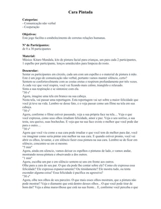 Cara Pintada
Categorias:
- Comunicação não verbal
- Cooperação
Objetivos:
Este jogo facilita o estabelecimento de corretas relações humanas.
Nº de Participantes:
de 8 a 30 participantes
Material:
Música: Kitaro Mandala, kits de pintura facial para crianças, um para cada 2 participantes,
1 espelho por participante, lenços umedecidos para limpeza do rosto.
Desenrolar:
Sentar os participantes em círculo, cada um com um espelho e o material de pintura à mão.
Este é um jogo de comunicação não verbal, portanto vamos manter silêncio, certo?
Sentem-se confortavelmente com as costas eretas e respirem profundamente por três vezes.
A cada vez que você respira, você vai ficando mais calmo, tranqüilo e relaxado.
Sinta a sua respiração e se sintonize com ela.
"30 s"
Agora, imagine uma tela em branco na sua cabeça.
Nesta tela, vai passar uma reportagem. Esta reportagem vai ser sobre a maior felicidade que
você já teve na vida. Lembre-se desse fato, e o veja passar como um filme na tela em sua
cabeça.
"30 s"
Agora, conforme o filme estiver passando, veja a sua própria face na tela.... Veja o que
você expressa, como seus olhos irradiam felicidade, amor e paz. Veja o seu sorriso, a sua
testa, seu queixo, suas bochechas. E veja que na sua face existe o melhor que você pode dar
para o outro....
"30 s"
Agora que você viu como a sua cara pode irradiar o que você tem de melhor para dar, você
vai imaginar como seria pintar este melhor na sua cara. E quando estiver pronto, você vai
abrir os olhos, levantar, e em silêncio fazer essa pintura na sua cara. Lembre-se de ficar em
silêncio, concentre-se em si mesmo.
"5 min"
Agora, ainda em silencio, vamos deixar os espelhos e pinturas de lado, e vamos andar,
mostrando nossa pintura e observando a dos outros.
"1 min"
Agora, escolha um par e em silêncio sentem-se uns em frente aos outros.
Olhe para a cara do seu par. O que ela pode lhe contar sobre ele? Como ele expressa essa
felicidade? Ele expressa expansivamente? Ou timidamente? Ele mostra tudo, ou tenta
esconder alguma coisa? Essa felicidade é pacífica ou agressiva?
"30 s"
Agora, olhe nos olhos de seu parceiro. O que mais esses olhos mostram, que a pintura não
pode mostrar? Veja o diamante que está dentro desses olhos... O que você pode tirar de
bom daí? Veja a alma maravilhosa que está na sua frente... E, conforme você perceba o que
 