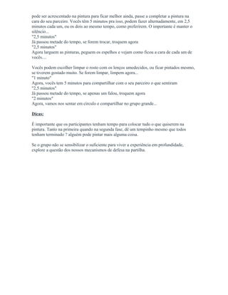 pode ser acrescentado na pintura para ficar melhor ainda, passe a completar a pintura na
cara do seu parceiro. Vocês têm 5 minutos pra isso, podem fazer alternadamente, em 2,5
minutos cada um, ou os dois ao mesmo tempo, como preferirem. O importante é manter o
silêncio...
"2,5 minutos"
Já passou metade do tempo, se forem trocar, troquem agora
"2,5 minutos"
Agora larguem as pinturas, peguem os espelhos e vejam como ficou a cara de cada um de
vocês....
Vocês podem escolher limpar o rosto com os lenços umedecidos, ou ficar pintados mesmo,
se tiverem gostado muito. Se forem limpar, limpem agora...
"1 minuto"
Agora, vocês tem 5 minutos para compartilhar com o seu parceiro o que sentiram
"2,5 minutos"
Já passou metade do tempo, se apenas um falou, troquem agora
"2 minutos"
Agora, vamos nos sentar em círculo e compartilhar no grupo grande...
Dicas:
É importante que os participantes tenham tempo para colocar tudo o que quiserem na
pintura. Tanto na primeira quando na segunda fase, dê um tempinho mesmo que todos
tenham terminado ? alguém pode pintar mais alguma coisa.
Se o grupo não se sensibilizar o suficiente para viver a experiência em profundidade,
explore a questão dos nossos mecanismos de defesa na partilha.
 