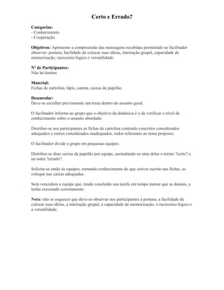 Certo e Errado?
Categorias:
- Conhecimento
- Cooperação
Objetivos: Aprimorar a compreensão das mensagens recebidas permitindo ao facilitador
observar: postura, facilidade de colocar suas idéias, inteiração grupal, capacidade de
memorização, raciocínio lógico e versatilidade.
Nº de Participantes:
Não há limites
Material:
Fichas de cartolina, lápis, caneta, caixas de papelão.
Desenrolar:
Deve-se escolher previamente um tema dentro do assunto geral.
O facilitador informa ao grupo que o objetivo da dinâmica é o de verificar o nível de
conhecimento sobre o assunto abordado.
Distribui-se aos participantes as fichas de cartolina contendo conceitos considerados
adequados e outros considerados inadequados, todos referentes ao tema proposto.
O facilitador divide o grupo em pequenas equipes.
Distribui-se duas caixas de papelão por equipe, assinalando-se uma delas o termo ?certo? e
na outra ?errado?.
Solicita-se então às equipes, tomando conhecimento do que estiver escrito nas fichas, as
coloque nas caixas adequadas.
Será vencedora a equipe que, tendo concluído sua tarefa em tempo menor que as demais, a
tenha executado corretamente.
Nota: não se esquecer que deve-se observar nos participantes a postura, a facilidade de
colocar suas idéias, a inteiração grupal, a capacidade de memorização, o raciocínio lógico e
a versatilidade.
 