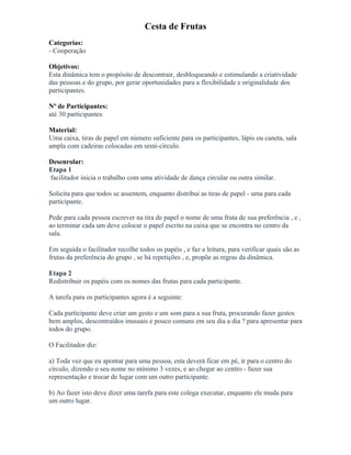 Cesta de Frutas
Categorias:
- Cooperação
Objetivos:
Esta dinâmica tem o propósito de descontrair, desbloqueando e estimulando a criatividade
das pessoas e do grupo, por gerar oportunidades para a flexibilidade e originalidade dos
participantes.
Nº de Participantes:
até 30 participantes
Material:
Uma caixa, tiras de papel em número suficiente para os participantes, lápis ou caneta, sala
ampla com cadeiras colocadas em semi-círculo.
Desenrolar:
Etapa 1
facilitador inicia o trabalho com uma atividade de dança circular ou outra similar.
Solicita para que todos se assentem, enquanto distribui as tiras de papel - uma para cada
participante.
Pede para cada pessoa escrever na tira de papel o nome de uma fruta de sua preferência , e ,
ao terminar cada um deve colocar o papel escrito na caixa que se encontra no centro da
sala.
Em seguida o facilitador recolhe todos os papéis , e faz a leitura, para verificar quais são as
frutas da preferência do grupo , se há repetições , e, propõe as regras da dinâmica.
Etapa 2
Redistribuir os papéis com os nomes das frutas para cada participante.
A tarefa para os participantes agora é a seguinte:
Cada participante deve criar um gesto e um som para a sua fruta, procurando fazer gestos
bem amplos, descontraídos inusuais e pouco comuns em seu dia a dia ? para apresentar para
todos do grupo.
O Facilitador diz:
a) Toda vez que eu apontar para uma pessoa, esta deverá ficar em pé, ir para o centro do
círculo, dizendo o seu nome no mínimo 3 vezes, e ao chegar ao centro - fazer sua
representação e trocar de lugar com um outro participante.
b) Ao fazer isto deve dizer uma tarefa para este colega executar, enquanto ele muda para
um outro lugar.
 