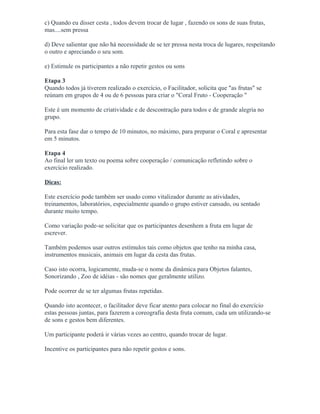 c) Quando eu disser cesta , todos devem trocar de lugar , fazendo os sons de suas frutas,
mas....sem pressa
d) Deve salientar que não há necessidade de se ter pressa nesta troca de lugares, respeitando
o outro e apreciando o seu som.
e) Estimule os participantes a não repetir gestos ou sons
Etapa 3
Quando todos já tiverem realizado o exercício, o Facilitador, solicita que "as frutas" se
reúnam em grupos de 4 ou de 6 pessoas para criar o "Coral Fruto - Cooperação "
Este é um momento de criatividade e de descontração para todos e de grande alegria no
grupo.
Para esta fase dar o tempo de 10 minutos, no máximo, para preparar o Coral e apresentar
em 5 minutos.
Etapa 4
Ao final ler um texto ou poema sobre cooperação / comunicação refletindo sobre o
exercício realizado.
Dicas:
Este exercício pode também ser usado como vitalizador durante as atividades,
treinamentos, laboratórios, especialmente quando o grupo estiver cansado, ou sentado
durante muito tempo.
Como variação pode-se solicitar que os participantes desenhem a fruta em lugar de
escrever.
Também podemos usar outros estímulos tais como objetos que tenho na minha casa,
instrumentos musicais, animais em lugar da cesta das frutas.
Caso isto ocorra, logicamente, muda-se o nome da dinâmica para Objetos falantes,
Sonorizando , Zoo de idéias - são nomes que geralmente utilizo.
Pode ocorrer de se ter algumas frutas repetidas.
Quando isto acontecer, o facilitador deve ficar atento para colocar no final do exercício
estas pessoas juntas, para fazerem a coreografia desta fruta comum, cada um utilizando-se
de sons e gestos bem diferentes.
Um participante poderá ir várias vezes ao centro, quando trocar de lugar.
Incentive os participantes para não repetir gestos e sons.
 