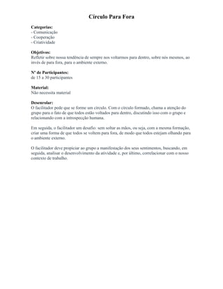 Círculo Para Fora
Categorias:
- Comunicação
- Cooperação
- Criatividade
Objetivos:
Refletir sobre nossa tendência de sempre nos voltarmos para dentro, sobre nós mesmos, ao
invés de para fora, para o ambiente externo.
Nº de Participantes:
de 15 a 30 participantes
Material:
Não necessita material
Desenrolar:
O facilitador pede que se forme um círculo. Com o círculo formado, chama a atenção do
grupo para o fato de que todos estão voltados para dentro, discutindo isso com o grupo e
relacionando com a introspecção humana.
Em seguida, o facilitador um desafio: sem soltar as mãos, ou seja, com a mesma formação,
criar uma forma de que todos se voltem para fora, de modo que todos estejam olhando para
o ambiente externo.
O facilitador deve propiciar ao grupo a manifestação dos seus sentimentos, buscando, em
seguida, analisar o desenvolvimento da atividade e, por último, correlacionar com o nosso
contexto de trabalho.
 