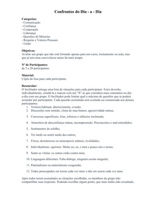 Confrontos do Dia - a - Dia
Categorias:
- Comunicação
- Confiança
- Cooperação
- Liderança
- Questões de Minorias
- Respeito e Valores Pessoais
- União
Objetivos:
Avaliar um grupo que não está formado apenas para um curso, treinamento ou aula, mas
que já tem uma convivência maior há mais tempo.
Nº de Participantes:
de 5 a 20 participantes
Material:
Cópia da lista para cada participante.
Desenrolar:
O facilitador entrega uma lista de situações para cada participante. Estes deverão,
individualmente, estudá-la e marcar com um "X" as que considera mais constantes no dia-
a-dia com seu grupo. O facilitador pode limitar qual o máximo de questões que se poderá
assinalar por participante. Cada questão assinalada será avaliada ou comunicada aos demais
participantes.
1. Tristeza habitual, aborrecimento, evasão;
2. Discussões sem sentido, clima de mau humor, agressividade mútua;
3. Conversas superficiais, Irias, irônicas e silêncios incômodo;
4. Atmosfera de desconfiança mútua, incompreensão. Preconceitos e mal-entendidos;
5. Sentimentos de solidão;
6. Ter medo ou sentir medo dos outros;
7. Frieza, desinteresse ou menosprezo mútuos, rivalidades;
8. Individualismo, egoísmo. Muito eu, eu, e meu e pouco nós e nosso;
9. Sente-se vítima: os outros estão contra mim;
10. Linguagens diferentes. Falta diálogo, ninguém escuta ninguém;
11. Paternalismo ou materialismo exagerado;
12. Todos preocupados em terem cada vez mais e não em serem cada vez mais.
Após todos terem assinalados as situações escolhidas, os membros do grupo irão
compartilhar suas respostas. Podendo escolher algum ponto, que mais tenha sido ressaltado,
 