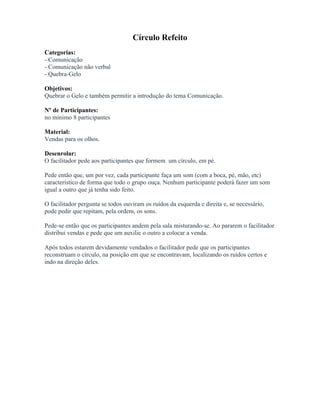 Círculo Refeito
Categorias:
- Comunicação
- Comunicação não verbal
- Quebra-Gelo
Objetivos:
Quebrar o Gelo e também permitir a introdução do tema Comunicação.
Nº de Participantes:
no mínimo 8 participantes
Material:
Vendas para os olhos.
Desenrolar:
O facilitador pede aos participantes que formem um círculo, em pé.
Pede então que, um por vez, cada participante faça um som (com a boca, pé, mão, etc)
característico de forma que todo o grupo ouça. Nenhum participante poderá fazer um som
igual a outro que já tenha sido feito.
O facilitador pergunta se todos ouviram os ruídos da esquerda e direita e, se necessário,
pode pedir que repitam, pela ordem, os sons.
Pede-se então que os participantes andem pela sala misturando-se. Ao pararem o facilitador
distribui vendas e pede que um auxilie o outro a colocar a venda.
Após todos estarem devidamente vendados o facilitador pede que os participantes
reconstruam o círculo, na posição em que se encontravam, localizando os ruídos certos e
indo na direção deles.
 