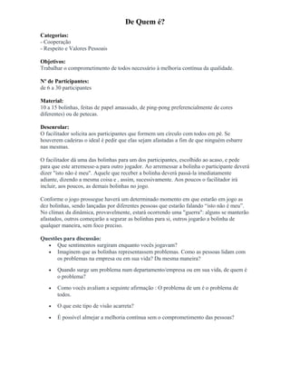 De Quem é?
Categorias:
- Cooperação
- Respeito e Valores Pessoais
Objetivos:
Trabalhar o comprometimento de todos necessário à melhoria contínua da qualidade.
Nº de Participantes:
de 6 a 30 participantes
Material:
10 a 15 bolinhas, feitas de papel amassado, de ping-pong preferencialmente de cores
diferentes) ou de petecas.
Desenrolar:
O facilitador solicita aos participantes que formem um círculo com todos em pé. Se
houverem cadeiras o ideal é pedir que elas sejam afastadas a fim de que ninguém esbarre
nas mesmas.
O facilitador dá uma das bolinhas para um dos participantes, escolhido ao acaso, e pede
para que este arremesse-a para outro jogador. Ao arremessar a bolinha o participante deverá
dizer "isto não é meu". Aquele que receber a bolinha deverá passá-la imediatamente
adiante, dizendo a mesma coisa e , assim, sucessivamente. Aos poucos o facilitador irá
incluir, aos poucos, as demais bolinhas no jogo.
Conforme o jogo prossegue haverá um determinado momento em que estarão em jogo as
dez bolinhas, sendo lançadas por diferentes pessoas que estarão falando “isto não é meu”.
No clímax da dinâmica, provavelmente, estará ocorrendo uma "guerra": alguns se manterão
afastados, outros começarão a segurar as bolinhas para si, outros jogarão a bolinha de
qualquer maneira, sem foco preciso.
Questões para discussão:
• Que sentimentos surgiram enquanto vocês jogavam?
• Imaginem que as bolinhas representassem problemas. Como as pessoas lidam com
os problemas na empresa ou em sua vida? Da mesma maneira?
• Quando surge um problema num departamento/empresa ou em sua vida, de quem é
o problema?
• Como vocês avaliam a seguinte afirmação : O problema de um é o problema de
todos.
• O que este tipo de visão acarreta?
• É possível almejar a melhoria contínua sem o comprometimento das pessoas?
 