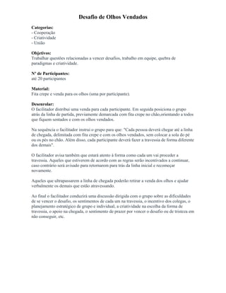Desafio de Olhos Vendados
Categorias:
- Cooperação
- Criatividade
- União
Objetivos:
Trabalhar questões relacionadas a vencer desafios, trabalho em equipe, quebra de
paradigmas e criatividade.
Nº de Participantes:
até 20 participantes
Material:
Fita crepe e venda para os olhos (uma por participante).
Desenrolar:
O facilitador distribui uma venda para cada participante. Em seguida posiciona o grupo
atrás da linha de partida, previamente demarcada com fita crepe no chão,orientando a todos
que fiquem sentados e com os olhos vendados.
Na sequência o facilitador instrui o grupo para que: "Cada pessoa deverá chegar até a linha
de chegada, delimitada com fita crepe e com os olhos vendados, sem colocar a sola do pé
ou os pés no chão. Além disso, cada participante deverá fazer a travessia de forma diferente
dos demais".
O facilitador avisa também que estará atento à forma como cada um vai proceder a
travessia. Aqueles que estiverem de acordo com as regras serão incentivados a continuar,
caso contrário será avisado para retornarem para trás da linha inicial e recomeçar
novamente.
Aqueles que ultrapassarem a linha de chegada poderão retirar a venda dos olhos e ajudar
verbalmente os demais que estão atravessando.
Ao final o facilitador conduzirá uma discussão dirigida com o grupo sobre as dificuldades
de se vencer o desafio, os sentimentos de cada um na travessia, o incentivo dos colegas, o
planejamento estratégico de grupo e individual, a criatividade na escolha da forma de
travessia, o apoio na chegada, o sentimento de prazer por vencer o desafio ou de tristeza em
não conseguir, etc.
 