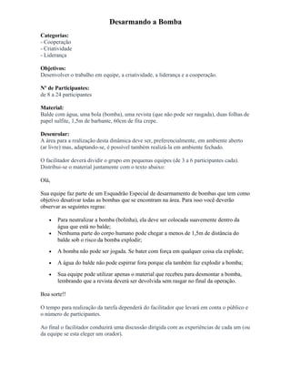 Desarmando a Bomba
Categorias:
- Cooperação
- Criatividade
- Liderança
Objetivos:
Desenvolver o trabalho em equipe, a criatividade, a liderança e a cooperação.
Nº de Participantes:
de 8 a 24 participantes
Material:
Balde com água, uma bola (bomba), uma revista (que não pode ser rasgada), duas folhas de
papel sulfite, 1,5m de barbante, 60cm de fita crepe.
Desenrolar:
A área para a realização desta dinâmica deve ser, preferencialmente, em ambiente aberto
(ar livre) mas, adaptando-se, é possível também realizá-la em ambiente fechado.
O facilitador deverá dividir o grupo em pequenas equipes (de 3 a 6 participantes cada).
Distribui-se o material juntamente com o texto abaixo:
Olá,
Sua equipe faz parte de um Esquadrão Especial de desarmamento de bombas que tem como
objetivo desativar todas as bombas que se encontram na área. Para isso você deverão
observar as seguintes regras:
• Para neutralizar a bomba (bolinha), ela deve ser colocada suavemente dentro da
água que está no balde;
• Nenhuma parte do corpo humano pode chegar a menos de 1,5m de distância do
balde sob o risco da bomba explodir;
• A bomba não pode ser jogada. Se bater com força em qualquer coisa ela explode;
• A água do balde não pode espirrar fora porque ela também faz explodir a bomba;
• Sua equipe pode utilizar apenas o material que recebeu para desmontar a bomba,
lembrando que a revista deverá ser devolvida sem rasgar no final da operação.
Boa sorte!!
O tempo para realização da tarefa dependerá do facilitador que levará em conta o público e
o número de participantes.
Ao final o facilitador conduzirá uma discussão dirigida com as experiências de cada um (ou
da equipe se esta eleger um orador).
 