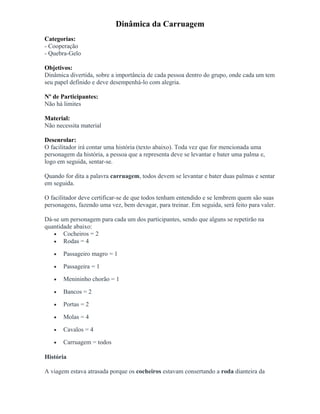 Dinâmica da Carruagem
Categorias:
- Cooperação
- Quebra-Gelo
Objetivos:
Dinâmica divertida, sobre a importância de cada pessoa dentro do grupo, onde cada um tem
seu papel definido e deve desempenhá-lo com alegria.
Nº de Participantes:
Não há limites
Material:
Não necessita material
Desenrolar:
O facilitador irá contar uma história (texto abaixo). Toda vez que for mencionada uma
personagem da história, a pessoa que a representa deve se levantar e bater uma palma e,
logo em seguida, sentar-se.
Quando for dita a palavra carruagem, todos devem se levantar e bater duas palmas e sentar
em seguida.
O facilitador deve certificar-se de que todos tenham entendido e se lembrem quem são suas
personagens, fazendo uma vez, bem devagar, para treinar. Em seguida, será feito para valer.
Dá-se um personagem para cada um dos participantes, sendo que alguns se repetirão na
quantidade abaixo:
• Cocheiros = 2
• Rodas = 4
• Passageiro magro = 1
• Passageira = 1
• Menininho chorão = 1
• Bancos = 2
• Portas = 2
• Molas = 4
• Cavalos = 4
• Carruagem = todos
História
A viagem estava atrasada porque os cocheiros estavam consertando a roda dianteira da
 