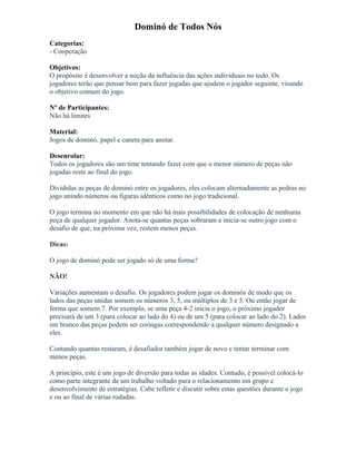 Dominó de Todos Nós
Categorias:
- Cooperação
Objetivos:
O propósito é desenvolver a noção da influência das ações individuais no todo. Os
jogadores terão que pensar bem para fazer jogadas que ajudem o jogador seguinte, visando
o objetivo comum do jogo.
Nº de Participantes:
Não há limites
Material:
Jogos de dominó, papel e caneta para anotar.
Desenrolar:
Todos os jogadores são um time tentando fazer com que o menor número de peças não
jogadas reste ao final do jogo.
Divididas as peças de dominó entre os jogadores, eles colocam alternadamente as pedras no
jogo unindo números ou figuras idênticos como no jogo tradicional.
O jogo termina no momento em que não há mais possibilidades de colocação de nenhuma
peça de qualquer jogador. Anota-se quantas peças sobraram e inicia-se outro jogo com o
desafio de que, na próxima vez, restem menos peças.
Dicas:
O jogo de dominó pode ser jogado só de uma forma?
NÃO!
Variações aumentam o desafio. Os jogadores podem jogar os dominós de modo que os
lados das peças unidas somem os números 3, 5, ou múltiplos de 3 e 5. Ou então jogar de
forma que somem 7. Por exemplo, se uma peça 4-2 inicia o jogo, o próximo jogador
precisará de um 3 (para colocar ao lado do 4) ou de um 5 (para colocar ao lado do 2). Lados
em branco das peças podem ser coringas correspondendo a qualquer número designado a
eles.
Contando quantas restaram, é desafiador também jogar de novo e tentar terminar com
menos peças.
A princípio, este é um jogo de diversão para todas as idades. Contudo, é possível colocá-lo
como parte integrante de um trabalho voltado para o relacionamento em grupo e
desenvolvimento de estratégias. Cabe refletir e discutir sobre estas questões durante o jogo
e ou ao final de várias rodadas.
 