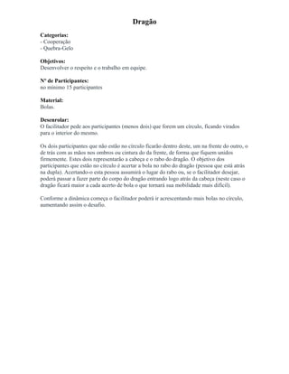 Dragão
Categorias:
- Cooperação
- Quebra-Gelo
Objetivos:
Desenvolver o respeito e o trabalho em equipe.
Nº de Participantes:
no mínimo 15 participantes
Material:
Bolas.
Desenrolar:
O facilitador pede aos participantes (menos dois) que forem um círculo, ficando virados
para o interior do mesmo.
Os dois participantes que não estão no círculo ficarão dentro deste, um na frente do outro, o
de trás com as mãos nos ombros ou cintura do da frente, de forma que fiquem unidos
firmemente. Estes dois representarão a cabeça e o rabo do dragão. O objetivo dos
participantes que estão no círculo é acertar a bola no rabo do dragão (pessoa que está atrás
na dupla). Acertando-o esta pessoa assumirá o lugar do rabo ou, se o facilitador desejar,
poderá passar a fazer parte do corpo do dragão entrando logo atrás da cabeça (neste caso o
dragão ficará maior a cada acerto de bola o que tornará sua mobilidade mais difícil).
Conforme a dinâmica começa o facilitador poderá ir acrescentando mais bolas no círculo,
aumentando assim o desafio.
 