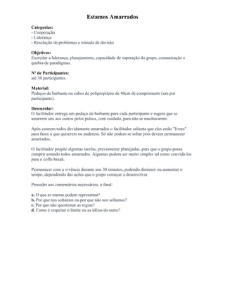 Estamos Amarrados
Categorias:
- Cooperação
- Liderança
- Resolução de problemas e tomada de decisão
Objetivos:
Exercitar a liderança, planejamento, capacidade de superação do grupo, comunicação e
quebra de paradigmas.
Nº de Participantes:
até 30 participantes
Material:
Pedaços de barbante ou cabos de polipropileno de 40cm de comprimento (um por
participante).
Desenrolar:
O facilitador entrega um pedaço de barbante para cada participante e sugere que se
amarrem uns aos outros pelos pulsos, com cuidado, para não se machucarem.
Após estarem todos devidamente amarrados o facilitador salienta que eles estão "livres"
para fazer o que quiserem ou puderem. Só não podem se soltar pois devem permanecer
amarrados..
O facilitador propõe algumas tarefas, previamente planejadas, para que o grupo possa
cumprir estando todos amarrados. Algumas podem ser muito simples tal como convidá-los
para o coffe-break.
Permanecer com a vivência durante uns 30 minutos, podendo diminuir ou aumentar o
tempo, dependendo das ações que o grupo começar a desenvolver.
Proceder aos comentários necessários, o final:
a. O que as marras podem representar?
b. Por que nos soltamos ou por que não nos soltamos?
c. Por que não questionar as regras?
d. Como é respeitar o limite ou as idéias do outro?
 