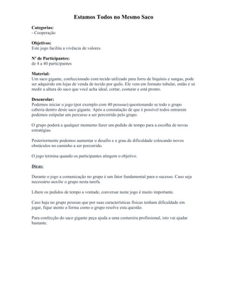 Estamos Todos no Mesmo Saco
Categorias:
- Cooperação
Objetivos:
Este jogo facilita a vivência de valores.
Nº de Participantes:
de 4 a 40 participantes
Material:
Um saco gigante, confeccionado com tecido utilizado para forro de biquínis e sungas, pode
ser adquirido em lojas de venda de tecido por quilo. Ele vem em formato tubular, então é só
medir a altura do saco que você acha ideal, cortar, costurar e está pronto.
Desenrolar:
Podemos iniciar o jogo (por exemplo com 40 pessoas) questionando se todo o grupo
caberia dentro deste saco gigante. Após a constatação de que é possível todos entrarem
podemos estipular um percurso a ser percorrido pelo grupo.
O grupo poderá a qualquer momento fazer um pedido de tempo para a escolha de novas
estratégias.
Posteriormente podemos aumentar o desafio e o grau de dificuldade colocando novos
obstáculos no caminho a ser percorrido.
O jogo termina quando os participantes atingem o objetivo.
Dicas:
Durante o jogo a comunicação no grupo é um fator fundamental para o sucesso. Caso seja
necessário auxilie o grupo nesta tarefa.
Libere os pedidos de tempo a vontade, conversar neste jogo é muito importante.
Caso haja no grupo pessoas que por suas características físicas tenham dificuldade em
jogar, fique atento a forma como o grupo resolve esta questão.
Para confecção do saco gigante peça ajuda a uma costureira profissional, isto vai ajudar
bastante.
 