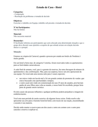 Estudo de Caso - Hotel
Categorias:
- Cooperação
- Resolução de problemas e tomada de decisão
Objetivos:
Exercitar o trabalho em Equipe, trabalho sob pressão e tomada de decisão.
Nº de Participantes:
Não há limites
Material:
Não necessita material
Desenrolar:
O facilitador informa aos participantes que será colocada uma determinada situação e que o
grupo deve discutir suas opiniões a respeito de que atitude teriam em relação decisão
abaixo e o porquê:
Situação:
Estamos na véspera de Carnaval, quando a procura por estada nos hotéis do Nordeste é
muito grande.
Em um hotel a beira mar, de categoria 5 estrelas, foram reservados todos os apartamentos
para as festividades carnavalescas.
A cada final de semana, você, que é o gerente de reservas, faz uma checagem do número de
apartamentos e das confirmações. Mas, para sua surpresa, houve um erro operacional da
sua equipe. Foi reservada uma mesma suíte para 2 casais especiais:
• um estava vindo em lua-de-mel e foi um grande contato do promotor de vendas ,que
estava buscando esta oportunidade a tempos;
• o outro casal está vindo em comemoração de seus 25 anos de casados, pois haviam
ganho de seus filhos uma volta ao mundo, e nosso hotel foi escolhido, porque fazia
parte de grande roteiro turístico.
Os dois casais são pessoas influentes e qualquer problema poderia prejudicar a imagem do
estabelecimento.
Você esta num período de muita correria e de algumas horas extras. Então resolve não
apresentar seu erro para o Gerente Geral do hotel, com receio de sua reação, encaminhando
o assunto à sua maneira.
Decide então manter a reserva para um dos casais e entra em contato com o outro para
cancelar a reserva e explicar-se.
 