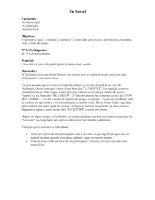Eu Sentei
Categorias:
- Comunicação
- Cooperação
- Quebra-Gelo
Objetivos:
Vivenciar o "caos", e depois a "calmaria". Como lidar com excesso de trabalho, encontros,
lição, e falta de tempo.
Nº de Participantes:
de 15 a 20 participantes
Material:
Uma cadeira para cada participante (e mais uma), vendas.
Desenrolar:
O facilitador pede que todos formem um círculo com as cadeiras sendo uma para cada
participante e mais uma vazia.
As duas pessoas que estiverem ao lado da cadeira vazia irão disputá-la ao sinal do
facilitador. Quem conseguir sentar falará bem alto "EU SENTEI". Em seguida, a pessoa
imediatamente ao lado da que sentou pula pra cadeira vazia (antiga cadeira de quem
"sentou") e diz bem alto "NO JARDIM". A Terceira pessoa faz a mesma coisa e diz "COM
MEU AMIGO...." (e diz o nome de alguém do grupo, ou aponta). A pessoa escolhida, sairá
da cadeira em que estava e irá correndo para a cadeira vazia. Desta forma ficará vaga uma
outra cadeira em outro lugar do círculo. O processo começa novamente: as duas pessoas
disputam o espaço, quem sentar dirá "EU SENTEI" e assim por diante.
Depois de algum tempo, o facilitador irá vendar qualquer um dos participantes para que ele
"necessite" da cooperação dos outros e dará início novamente à dinâmica.
Variações para aumentar a dificuldade:
• Amarrar a perna de um participante com a de outro, o que significará que eles só
poderá levantar quando tiver duas cadeiras vagas ao mesmo tempo;
• Colocar uma venda na boca de um participante, fazendo com que este não mais
possa falar.
 