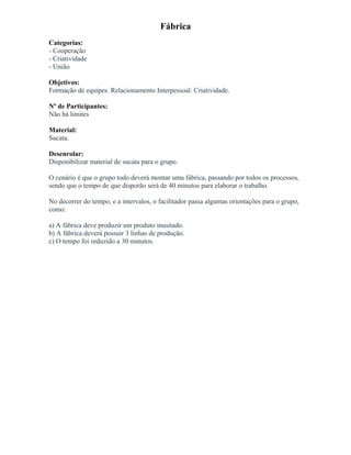 Fábrica
Categorias:
- Cooperação
- Criatividade
- União
Objetivos:
Formação de equipes. Relacionamento Interpessoal. Criatividade.
Nº de Participantes:
Não há limites
Material:
Sucata.
Desenrolar:
Disponibilizar material de sucata para o grupo.
O cenário é que o grupo todo deverá montar uma fábrica, passando por todos os processos,
sendo que o tempo de que disporão será de 40 minutos para elaborar o trabalho.
No decorrer do tempo, e a intervalos, o facilitador passa algumas orientações para o grupo,
como:
a) A fábrica deve produzir um produto inusitado.
b) A fábrica deverá possuir 3 linhas de produção.
c) O tempo foi reduzido a 30 minutos.
 