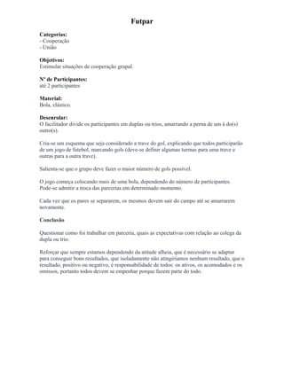 Futpar
Categorias:
- Cooperação
- União
Objetivos:
Estimular situações de cooperação grupal.
Nº de Participantes:
até 2 participantes
Material:
Bola, elástico.
Desenrolar:
O facilitador divide os participantes em duplas ou trios, amarrando a perna de um à do(s)
outro(s).
Cria-se um esquema que seja considerado a trave do gol, explicando que todos participarão
de um jogo de futebol, marcando gols (deve-se definir algumas turmas para uma trave e
outras para a outra trave).
Salienta-se que o grupo deve fazer o maior número de gols possível.
O jogo começa colocando mais de uma bola, dependendo do número de participantes.
Pode-se admitir a troca das parcerias em determinado momento.
Cada vez que os pares se separarem, os mesmos devem sair do campo até se amarrarem
novamente.
Conclusão
Questionar como foi trabalhar em parceria, quais as expectativas com relação ao colega da
dupla ou trio.
Reforçar que sempre estamos dependendo da atitude alheia, que é necessário se adaptar
para conseguir bons resultados, que isoladamente não atingiríamos nenhum resultado, que o
resultado, positivo ou negativo, é responsabilidade de todos: os ativos, os acomodados e os
omissos, portanto todos devem se empenhar porque fazem parte do todo.
 