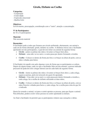 Girafa, Elefante ou Coelho
Categorias:
- Cooperação
- Criatividade
- Expressão emocional
- Quebra-Gelo
Objetivos:
Envolvimento, preocupação, consideração com o "outro", atenção e concentração.
Nº de Participantes:
de 10 a 32 participantes
Material:
Não necessita material
Desenrolar:
O facilitador pede a todos que formem um círculo atribuindo, abertamente, um animal a
cada um de forma alternada: girafa, elefante ou coelho. A dinâmica inicia com o facilitador
apontando um dos participantes, o qual deverá imitar seu animal da seguinte forma:
• Girafa - juntar as palmas das mãos e levantar os braços bem altos;
• Elefante - uma mão vai no nariz e a outra passa por dentro formando a tromba;
• Coelho - Colocar os dentes da frente pra fora e os braços na altura do peito, com as
mãos voltadas para baixo.
O facilitador irá repedir esta ação algumas vezes de forma que os participantes se soltem.
Depois de algum tempo, cada vez que o facilitador falar um dos animais, a pessoa indicada
precisará da ajuda dos dois colegas laterais (um de cada lado) da seguinte forma:
• Girafa - Juntar as palmas das mãos e levantar os braços bem altos e, cada colega,
segura as pernas, perto do tornozelo de quem foi apontado;
• Elefante - Uma mão vai no nariz e a outra passa por dentro formando a tromba e,
cada colega, faz a orelha do elefante utilizando as duas mãos;
• Coelho - Colocar os dentes da frente pra fora e os braços na altura do peito, com as
mãos Parceiro voltadas para baixo e, cada colega, faz a orelha para cima do que foi
o indicado.
Quem for errando o animal, vai para o centro apontar as pessoas, para que façam o animal.
Para dificultar, podem existir várias pessoas no centro apontando as demais.
Ao final o facilitador irá permitir que os participantes relatem suas sensações e idéias.
 