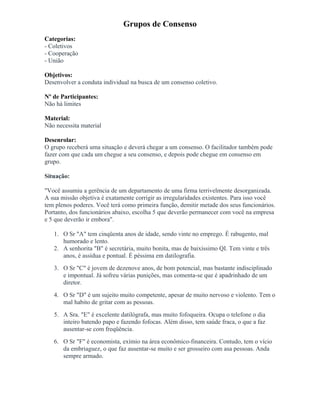 Grupos de Consenso
Categorias:
- Coletivos
- Cooperação
- União
Objetivos:
Desenvolver a conduta individual na busca de um consenso coletivo.
Nº de Participantes:
Não há limites
Material:
Não necessita material
Desenrolar:
O grupo receberá uma situação e deverá chegar a um consenso. O facilitador também pode
fazer com que cada um chegue a seu consenso, e depois pode chegue em consenso em
grupo.
Situação:
"Você assumiu a gerência de um departamento de uma firma terrivelmente desorganizada.
A sua missão objetiva é exatamente corrigir as irregularidades existentes. Para isso você
tem plenos poderes. Você terá como primeira função, demitir metade dos seus funcionários.
Portanto, dos funcionários abaixo, escolha 5 que deverão permanecer com você na empresa
e 5 que deverão ir embora".
1. O Sr "A" tem cinqüenta anos de idade, sendo vinte no emprego. É rabugento, mal
humorado e lento.
2. A senhorita "B" é secretária, muito bonita, mas de baixíssimo QI. Tem vinte e três
anos, é assídua e pontual. É péssima em datilografia.
3. O Sr "C" é jovem de dezenove anos, de bom potencial, mas bastante indisciplinado
e impontual. Já sofreu várias punições, mas comenta-se que é apadrinhado de um
diretor.
4. O Sr "D" é um sujeito muito competente, apesar de muito nervoso e violento. Tem o
mal habito de gritar com as pessoas.
5. A Sra. "E" é excelente datilógrafa, mas muito fofoqueira. Ocupa o telefone o dia
inteiro batendo papo e fazendo fofocas. Além disso, tem saúde fraca, o que a faz
ausentar-se com freqüência.
6. O Sr "F" é economista, exímio na área econômico-financeira. Contudo, tem o vício
da embriaguez, o que faz ausentar-se muito e ser grosseiro com asa pessoas. Anda
sempre armado.
 