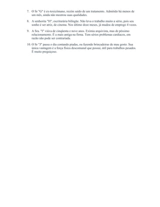 7. O Sr "G" é ex-toxicômano, recém saído de um tratamento. Admitido há menos de
um mês, ainda não mostrou suas qualidades.
8. A senhorita "H", escriturária bilíngüe. Não leva o trabalho muito a sério, pois seu
sonho é ser atriz, de cinema. Nos último doze meses, já mudou de emprego 4 vezes.
9. A Sra. "I" viúva de cinqüenta e nove anos. Exímia arquivista, mas de péssimo
relacionamento. É a mais antiga na firma. Tem sérios problemas cardíacos, em
razão não pode ser contrariada.
10. O Sr "J" passa o dia contando piadas, ou fazendo brincadeiras de mau gosto. Sua
única vantagem é a força física descomunal que possui, útil para trabalhos pesados.
É muito preguiçoso.
 