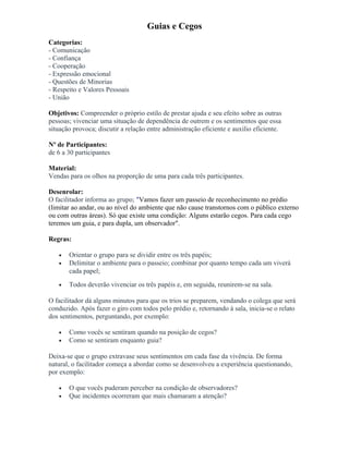 Guias e Cegos
Categorias:
- Comunicação
- Confiança
- Cooperação
- Expressão emocional
- Questões de Minorias
- Respeito e Valores Pessoais
- União
Objetivos: Compreender o próprio estilo de prestar ajuda e seu efeito sobre as outras
pessoas; vivenciar uma situação de dependência de outrem e os sentimentos que essa
situação provoca; discutir a relação entre administração eficiente e auxilio eficiente.
Nº de Participantes:
de 6 a 30 participantes
Material:
Vendas para os olhos na proporção de uma para cada três participantes.
Desenrolar:
O facilitador informa ao grupo; "Vamos fazer um passeio de reconhecimento no prédio
(limitar ao andar, ou ao nível do ambiente que não cause transtornos com o público externo
ou com outras áreas). Só que existe uma condição: Alguns estarão cegos. Para cada cego
teremos um guia, e para dupla, um observador".
Regras:
• Orientar o grupo para se dividir entre os três papéis;
• Delimitar o ambiente para o passeio; combinar por quanto tempo cada um viverá
cada papel;
• Todos deverão vivenciar os três papéis e, em seguida, reunirem-se na sala.
O facilitador dá alguns minutos para que os trios se preparem, vendando o colega que será
conduzido. Após fazer o giro com todos pelo prédio e, retornando à sala, inicia-se o relato
dos sentimentos, perguntando, por exemplo:
• Como vocês se sentiram quando na posição de cegos?
• Como se sentiram enquanto guia?
Deixa-se que o grupo extravase seus sentimentos em cada fase da vivência. De forma
natural, o facilitador começa a abordar como se desenvolveu a experiência questionando,
por exemplo:
• O que vocês puderam perceber na condição de observadores?
• Que incidentes ocorreram que mais chamaram a atenção?
 