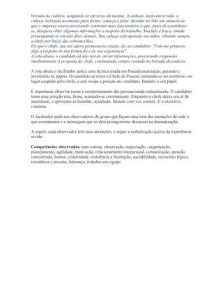 beirada da cadeira, ocupando só um terço da mesma. Acanhado, meio encurvado, a
cabeça inclinada levemente para frente, começa a falar, dizendo ter lido um anúncio de
que a empresa estava precisando contratar mais funcionários e que, antes de candidatar-
se, desejava obter algumas informações a respeito do trabalho. Sua fala é fraca, tímida
preocupando-se em não dizer demais. Sua cabeça está apoiada nas mãos, olhando sempre
o chefe por baixo das sobrancelhas.
Eis que o chefe, que até agora permanecia calado, diz ao candidato: "Fale-me primeiro
algo a respeito de sua formação e de sua experiência".
A esta altura, o candidato já não insiste em ter informações, procurando responder
imediatamente à pergunta do chefe, continuando sempre sentado na beirada da cadeira.
A esta altura o facilitador aplica uma técnica usada em Psicodramatização, parando e
invertendo os papéis. O candidato se torna o Chefe de Pessoal, sentando-se no escritório, no
lugar ocupado pelo chefe, e este ocupa a posição do candidato, fazendo o seu papel.
É importante observar como o comportamento das pessoas muda radicalmente. O candidato
toma uma posição reta, firme, sentando-se corretamente. Enquanto o chefe deixa seu ar de
autoridade, e apresenta-se humilde, acanhado, falando com voz sumida. E o exercício
continua.
O facilitador pede aos observadores do grupo que façam uma lista das anotações de tudo o
que constataram e a mensagem que os dois protagonistas deixaram na dramatização.
A seguir, cada observador lerá suas anotações, e segue a verbalização acerca da experiência
vivida.
Competências observadas: auto estima, observação, negociação , organização,
planejamento, agilidade, motivação, relacionamento interpessoal, comunicação, atenção
concentrada, humor, criatividade, resistência a frustração, sociabilidade, raciocínio lógico,
resistência a pressão, liderança, trabalho em equipe.
 