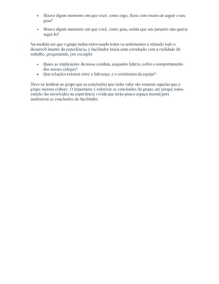 • Houve algum momento em que você, como cego, ficou com receio de seguir o seu
guia?
• Houve algum momento em que você, como guia, sentiu que seu parceiro não queria
segui-lo?
Na medida em que o grupo tenha extravasado todos os sentimentos e relatado todo o
desenvolvimento da experiência, o facilitador inicia uma correlação com a realidade do
trabalho, perguntando, por exemplo:
• Quais as implicações da nossa conduta, enquanto líderes, sobre o comportamento
dos nossos colegas?
• Que relações existem entre a liderança. e o sentimento da equipe?
Deve-se lembrar ao grupo que as conclusões que terão valor são somente aquelas que o
grupo mesmo elabore. O importante é valorizar as conclusões do grupo, até porque todos
estarão tão envolvidos na experiência vivida que terão pouco espaço mental para
analisarem as conclusões do facilitador.
 