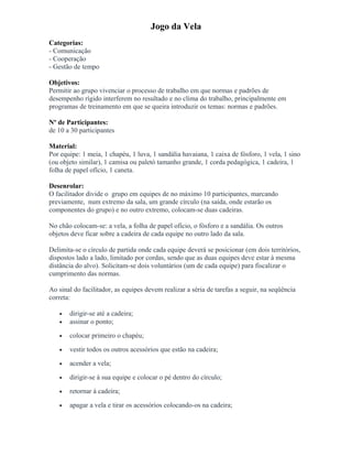 Jogo da Vela
Categorias:
- Comunicação
- Cooperação
- Gestão de tempo
Objetivos:
Permitir ao grupo vivenciar o processo de trabalho em que normas e padrões de
desempenho rígido interferem no resultado e no clima do trabalho, principalmente em
programas de treinamento em que se queira introduzir os temas: normas e padrões.
Nº de Participantes:
de 10 a 30 participantes
Material:
Por equipe: 1 meia, 1 chapéu, 1 luva, 1 sandália havaiana, 1 caixa de fósforo, 1 vela, 1 sino
(ou objeto similar), 1 camisa ou paletó tamanho grande, 1 corda pedagógica, 1 cadeira, 1
folha de papel ofício, 1 caneta.
Desenrolar:
O facilitador divide o grupo em equipes de no máximo 10 participantes, marcando
previamente, num extremo da sala, um grande círculo (na saída, onde estarão os
componentes do grupo) e no outro extremo, colocam-se duas cadeiras.
No chão colocam-se: a vela, a folha de papel ofício, o fósforo e a sandália. Os outros
objetos deve ficar sobre a cadeira de cada equipe no outro lado da sala.
Delimita-se o círculo de partida onde cada equipe deverá se posicionar (em dois territórios,
dispostos lado a lado, limitado por cordas, sendo que as duas equipes deve estar à mesma
distância do alvo). Solicitam-se dois voluntários (um de cada equipe) para fiscalizar o
cumprimento das normas.
Ao sinal do facilitador, as equipes devem realizar a séria de tarefas a seguir, na seqüência
correta:
• dirigir-se até a cadeira;
• assinar o ponto;
• colocar primeiro o chapéu;
• vestir todos os outros acessórios que estão na cadeira;
• acender a vela;
• dirigir-se à sua equipe e colocar o pé dentro do círculo;
• retornar á cadeira;
• apagar a vela e tirar os acessórios colocando-os na cadeira;
 
