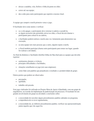 • deixar a sandália, vela, fósforo e folha de ponto no chão;
• correr até sua equipe;
• dar a mão para outro participante que repetirá o mesmo ritual.
A equipe que cumprir a tarefa primeiro vence o jogo.
O facilitador deve estar atento e verificar:
• se a vela apagar, o participante deve retornar à cadeira e acendê-la;
• se algum acessório não permitido estiver no chão, o fiscal deverá chamar o
participante para colocá-lo na cadeira;
• o facilitador poderá realizar a tarefa uma vez, lentamente para demonstrar sua
execução;
• se uma equipe tem mais pessoas que a outro, alguém repete a tarefa;
• o fiscal também participa (chama outro participante para tomar seu lugar, quando
for realizar a atividade).
Ao final da dinâmica o facilitador distribui folhas de flip-chart para as equipes que deverão
registrar:
• sentimentos durante a vivência;
• principais dificuldades e facilidades;
• situações semelhantes ao jogo (em suas empresas);
• como lidar com padrões que prejudicam o resultado e a produtividade do grupo.
Outros pontos que podem ser observados:
• percepção;
• agilidade;
• trabalho sob pressão.
Este jogo vitalizador foi utilizado no Projeto Meta de Apoio à Qualidade, com um grupo de
engenheiros, na ocasião da implantação de padronização de processos. O resultado foi um
grande envolvimento do grupo na atividade e conclusões sobre:
• a necessidade de reavaliar alguns procedimentos padrões adotados no programa;
• a importância de os rever regularmente;
• a necessidade de, ao elaborar procedimentos-padrão, verificar sua operacionalização
juntos àqueles que vão segui-los.
 