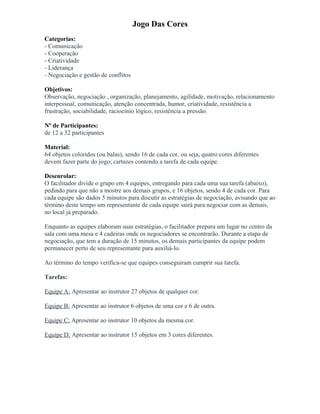 Jogo Das Cores
Categorias:
- Comunicação
- Cooperação
- Criatividade
- Liderança
- Negociação e gestão de conflitos
Objetivos:
Observação, negociação , organização, planejamento, agilidade, motivação, relacionamento
interpessoal, comunicação, atenção concentrada, humor, criatividade, resistência a
frustração, sociabilidade, raciocínio lógico, resistência a pressão.
Nº de Participantes:
de 12 a 32 participantes
Material:
64 objetos coloridos (ou balas), sendo 16 de cada cor, ou seja, quatro cores diferentes
devem fazer parte do jogo; cartazes contendo a tarefa de cada equipe.
Desenrolar:
O facilitador divide o grupo em 4 equipes, entregando para cada uma sua tarefa (abaixo),
pedindo para que não a mostre aos demais grupos, e 16 objetos, sendo 4 de cada cor. Para
cada equipe são dados 5 minutos para discutir as estratégias de negociação, avisando que ao
término deste tempo um representante de cada equipe sairá para negociar com as demais,
no local já preparado.
Enquanto as equipes elaboram suas estratégias, o facilitador prepara um lugar no centro da
sala com uma mesa e 4 cadeiras onde os negociadores se encontrarão. Durante a etapa de
negociação, que tem a duração de 15 minutos, os demais participantes da equipe podem
permanecer perto de seu representante para auxiliá-lo.
Ao término do tempo verifica-se que equipes conseguiram cumprir sua tarefa.
Tarefas:
Equipe A: Apresentar ao instrutor 27 objetos de qualquer cor.
Equipe B: Apresentar ao instrutor 6 objetos de uma cor e 6 de outra.
Equipe C: Apresentar ao instrutor 10 objetos da mesma cor.
Equipe D: Apresentar ao instrutor 15 objetos em 3 cores diferentes.
 
