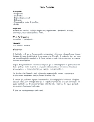 Luz e Sombra
Categorias:
- Cooperação
- Criatividade
- Expressão emocional
- Liderança
- Negociação e gestão de conflitos
- União
Objetivos:
Respeito aos limites e aceitação do próximo, experimentar a perspectiva do outro,
cooperação, início de um caminho juntos.
Nº de Participantes:
no mínimo 15 participantes
Material:
Não necessita material
Desenrolar:
O facilitador pede que se formem duplas e, se possível coloca uma música alegre e ritmada.
Cada participante ficará de pé de frente para seu par. Um deles deverá então fazer um gesto
e o outro irá copiá-lo estando bem de frente, nariz com nariz, imitando-o como se estivesse
de frente a um espelho.
Depois de alguns minutos o facilitador irá pedir que se formem grupos de quatro, onde um
fará o gesto e o outro irá copiá-lo. Os grupos irão aumentando em número até que dois
grandes grupos se formem (um fazendo o gesto e outro copiando-o).
Ao término o facilitador irá abrir a discussão para que todos possam expressar seus
sentimentos e sensações a respeito da experiência vivida.
É comum que, conforme o grupo vá aumentando, existam pequenas discussões a respeito
de quem fará o gesto principal para que os "espelhos" copiem-no. Este será o momento em
que o facilitador não deverá interferir pois então haverá a percepção dos papéis que cada
um assumirá: liderança, rótulos, etc.
É ideal que todos passem por cada papel.
 