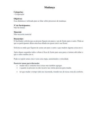 Mudança
Categorias:
- Cooperação
Objetivos:
Essa dinâmica é utilizada para se falar sobre processos de mudança.
Nº de Participantes:
Não há limites
Material:
Não necessita material
Desenrolar:
O facilitador solicita que as pessoas fiquem em pares e um de frente para o outro. Pede-se
que os participantes dêem uma boa olhada em quem está à sua frente.
Solicita-se então que fiquem de costas um para o outro e que mudem alguma coisa em si.
Após alguns segundos todos voltam à ficar de frente para seus pares e tentam adivinhar o
que o outro mudou em si.
Pode-se repetir umas cinco vezes esta etapa, aumentando a velocidade.
Possíveis temas para discussão:
• mudar não é somente tirar coisas mas também agregar.
• o quanto eu procuro ou não recurso nas outras pessoas para mudar.
• ter que mudar o tempo todo nos incomoda, tirando-nos de nossa zona de conforto.
 